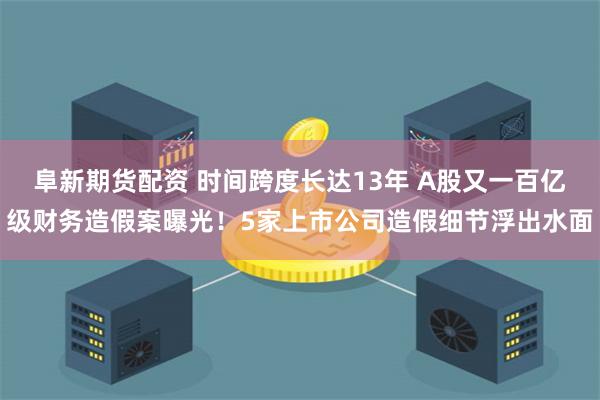 阜新期货配资 时间跨度长达13年 A股又一百亿级财务造假案曝光！5家上市公司造假细节浮出水面