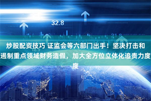 炒股配资技巧 证监会等六部门出手！坚决打击和遏制重点领域财务造假，加大全方位立体化追责力度