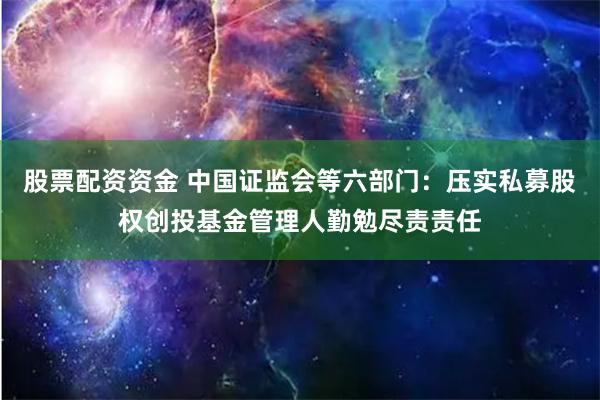 股票配资资金 中国证监会等六部门：压实私募股权创投基金管理人勤勉尽责责任