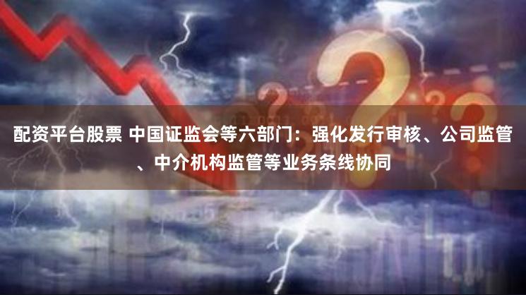 配资平台股票 中国证监会等六部门：强化发行审核、公司监管、中介机构监管等业务条线协同