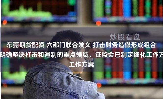 东莞期货配资 六部门联合发文 打击财务造假形成组合拳 明确坚决打击和遏制的重点领域，证监会已制定细化工作方案