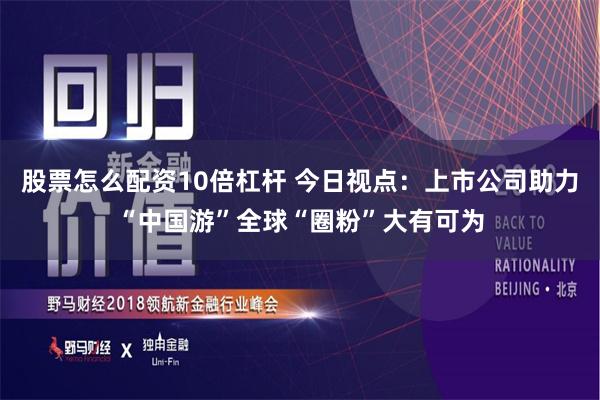 股票怎么配资10倍杠杆 今日视点：上市公司助力“中国游”全球“圈粉”大有可为