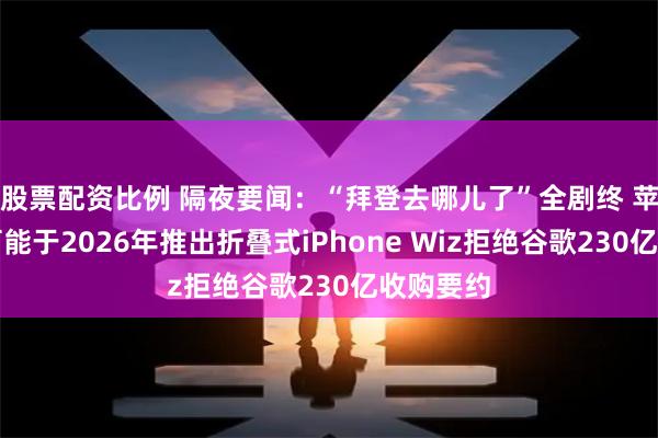 股票配资比例 隔夜要闻：“拜登去哪儿了”全剧终 苹果最早可能于2026年推出折叠式iPhone Wiz拒绝谷歌230亿收购要约