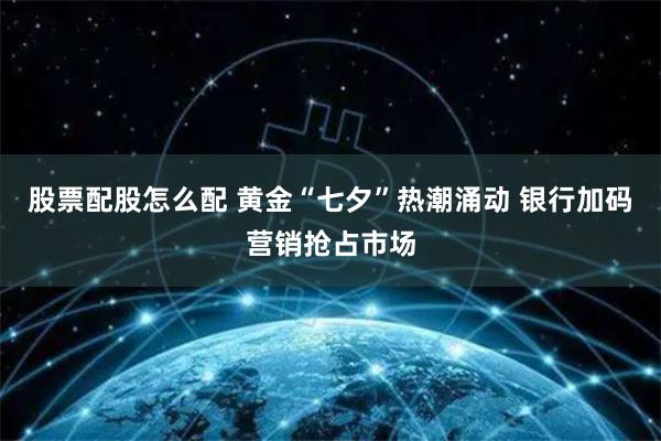 股票配股怎么配 黄金“七夕”热潮涌动 银行加码营销抢占市场