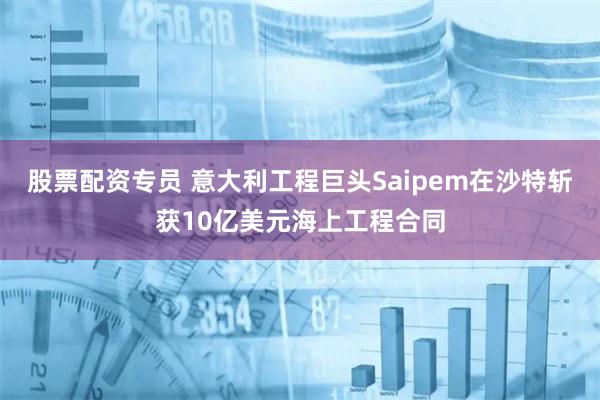 股票配资专员 意大利工程巨头Saipem在沙特斩获10亿美元海上工程合同