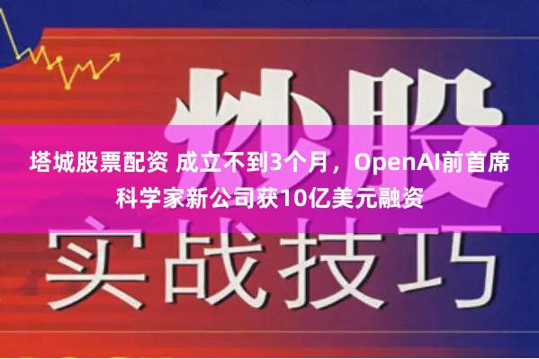 塔城股票配资 成立不到3个月，OpenAI前首席科学家新公司获10亿美元融资