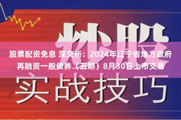 股票配资免息 深交所：2024年辽宁省地方政府再融资一般债券（五期）8月30日上市交易