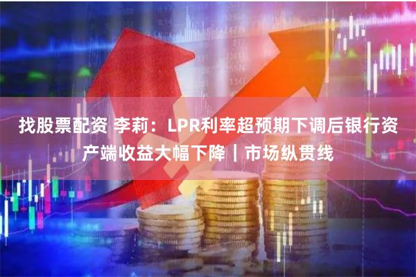 找股票配资 李莉：LPR利率超预期下调后银行资产端收益大幅下降｜市场纵贯线