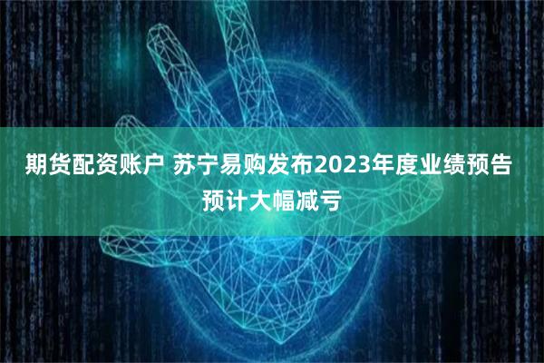 期货配资账户 苏宁易购发布2023年度业绩预告 预计大幅减亏