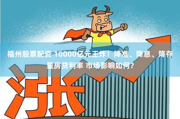 福州股票配资 10000亿元王炸！降准、降息、降存量房贷利率 市场影响如何？