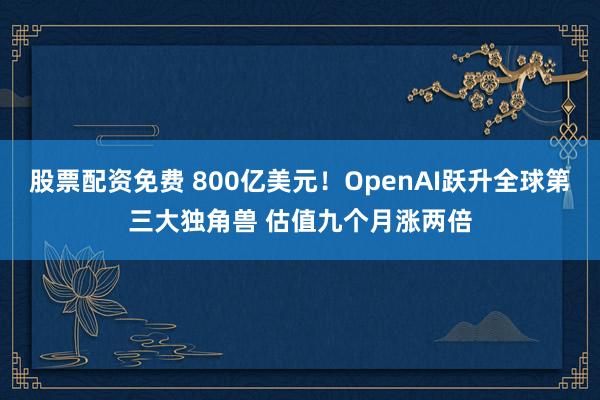 股票配资免费 800亿美元！OpenAI跃升全球第三大独角兽 估值九个月涨两倍