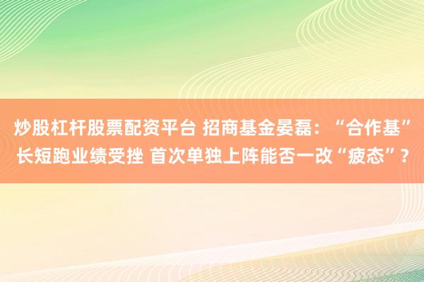 炒股杠杆股票配资平台 招商基金晏磊：“合作基”长短跑业绩受挫 首次单独上阵能否一改“疲态”？