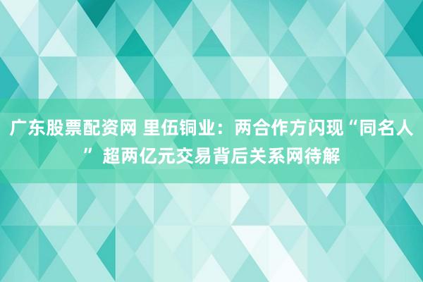 广东股票配资网 里伍铜业：两合作方闪现“同名人” 超两亿元交易背后关系网待解