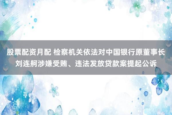 股票配资月配 检察机关依法对中国银行原董事长刘连舸涉嫌受贿、违法发放贷款案提起公诉