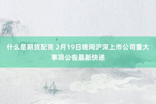 什么是期货配资 2月19日晚间沪深上市公司重大事项公告最新快递