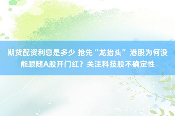 期货配资利息是多少 抢先“龙抬头” 港股为何没能跟随A股开门红？关注科技股不确定性