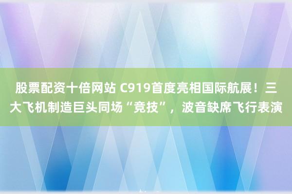 股票配资十倍网站 C919首度亮相国际航展！三大飞机制造巨头同场“竞技”，波音缺席飞行表演