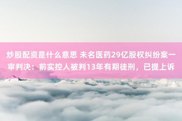 炒股配资是什么意思 未名医药29亿股权纠纷案一审判决：前实控人被判13年有期徒刑，已提上诉