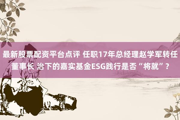 最新股票配资平台点评 任职17年总经理赵学军转任董事长 治下的嘉实基金ESG践行是否“将就”？