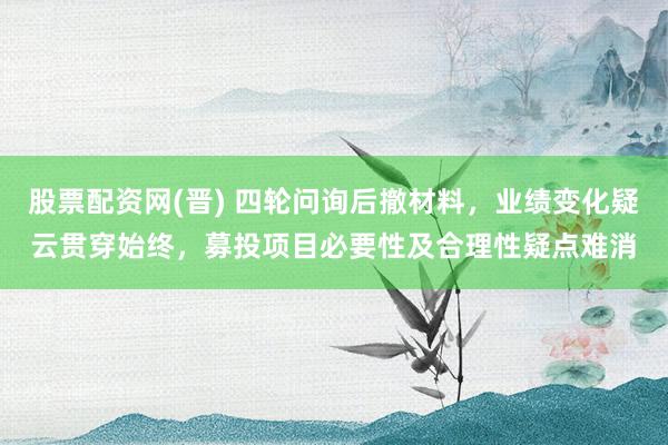 股票配资网(晋) 四轮问询后撤材料，业绩变化疑云贯穿始终，募投项目必要性及合理性疑点难消