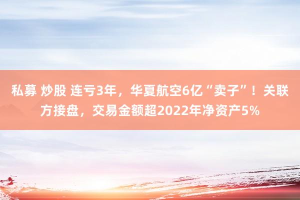 私募 炒股 连亏3年，华夏航空6亿“卖子”！关联方接盘，交易金额超2022年净资产5%