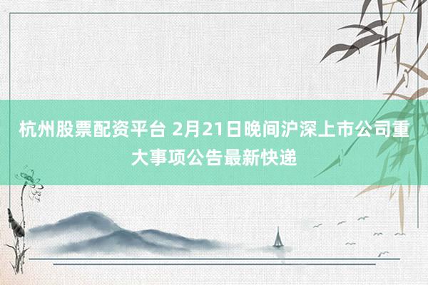 杭州股票配资平台 2月21日晚间沪深上市公司重大事项公告最新快递