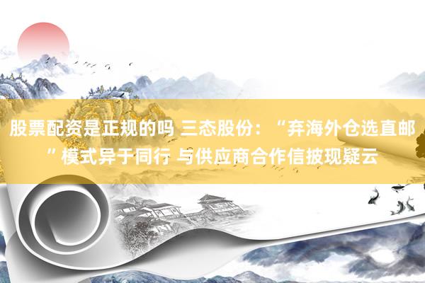 股票配资是正规的吗 三态股份：“弃海外仓选直邮”模式异于同行 与供应商合作信披现疑云