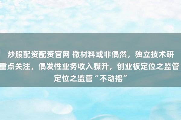 炒股配资配资官网 撤材料或非偶然，独立技术研发能力引重点关注，偶发性业务收入骤升，创业板定位之监管“不动摇”