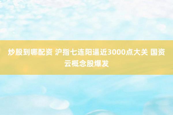 炒股到哪配资 沪指七连阳逼近3000点大关 国资云概念股爆发