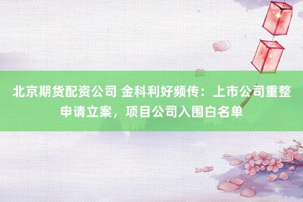 北京期货配资公司 金科利好频传：上市公司重整申请立案，项目公司入围白名单