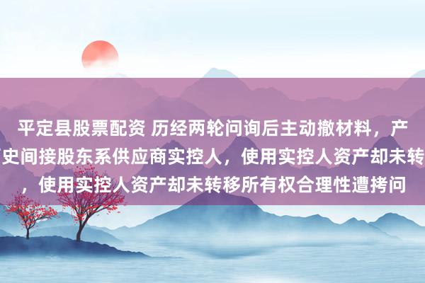 平定县股票配资 历经两轮问询后主动撤材料，产品补贴申请现疑云，历史间接股东系供应商实控人，使用实控人资产却未转移所有权合理性遭拷问
