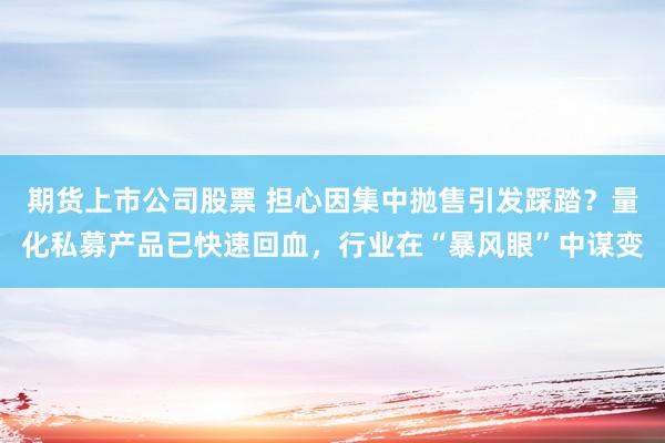 期货上市公司股票 担心因集中抛售引发踩踏？量化私募产品已快速回血，行业在“暴风眼”中谋变