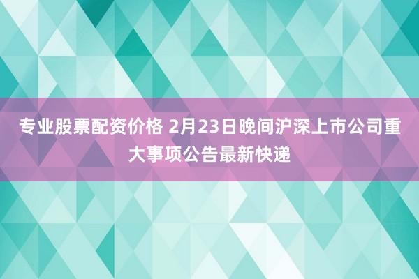 专业股票配资价格 2月23日晚间沪深上市公司重大事项公告最新快递