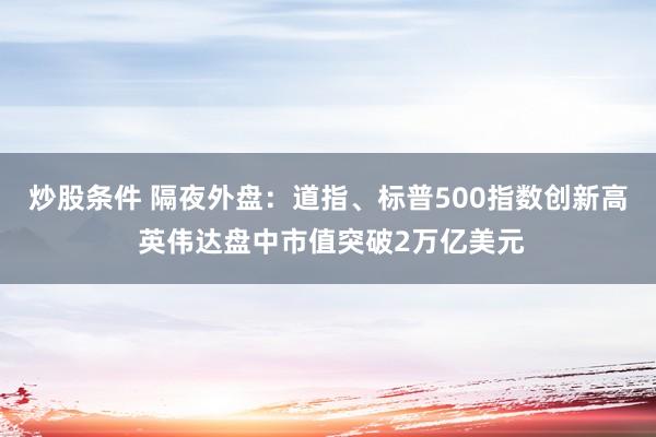 炒股条件 隔夜外盘：道指、标普500指数创新高 英伟达盘中市值突破2万亿美元