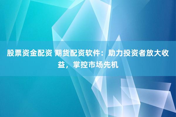 股票资金配资 期货配资软件：助力投资者放大收益，掌控市场先机