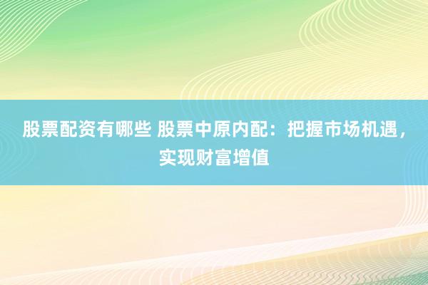 股票配资有哪些 股票中原内配：把握市场机遇，实现财富增值