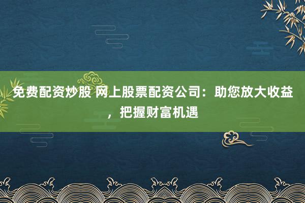 免费配资炒股 网上股票配资公司：助您放大收益，把握财富机遇