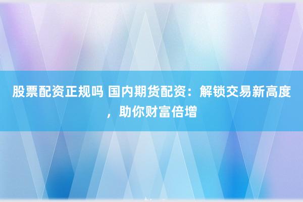 股票配资正规吗 国内期货配资：解锁交易新高度，助你财富倍增