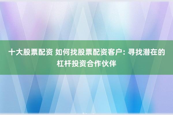 十大股票配资 如何找股票配资客户: 寻找潜在的杠杆投资合作伙伴