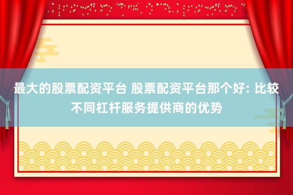 最大的股票配资平台 股票配资平台那个好: 比较不同杠杆服务提供商的优势