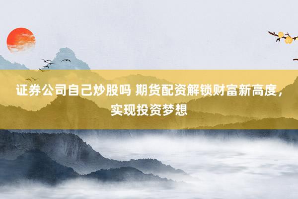 证券公司自己炒股吗 期货配资解锁财富新高度，实现投资梦想