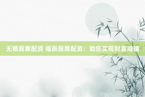 无锡股票配资 福辰股票配资：助您实现财富增值