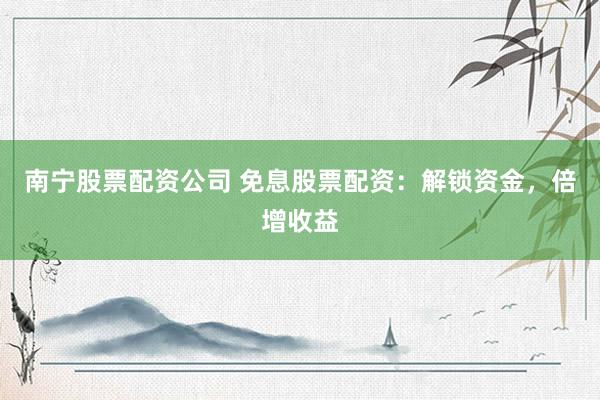南宁股票配资公司 免息股票配资：解锁资金，倍增收益