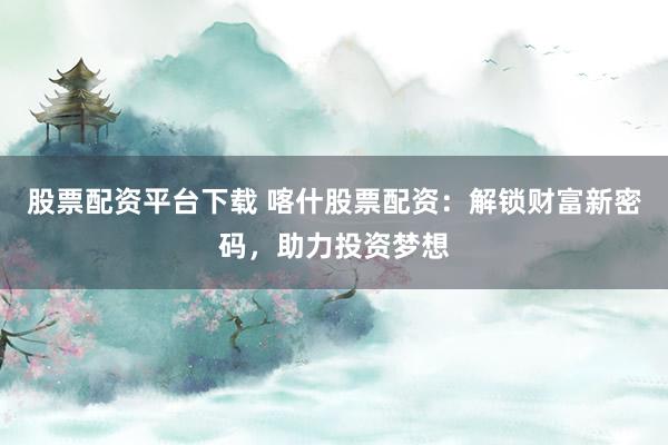 股票配资平台下载 喀什股票配资：解锁财富新密码，助力投资梦想