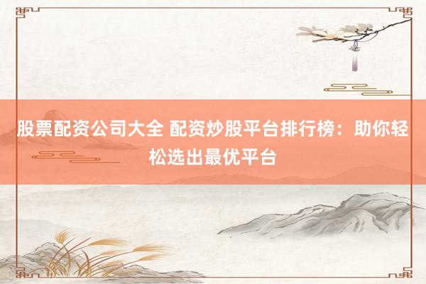 股票配资公司大全 配资炒股平台排行榜：助你轻松选出最优平台
