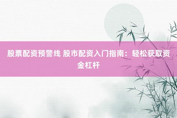 股票配资预警线 股市配资入门指南：轻松获取资金杠杆