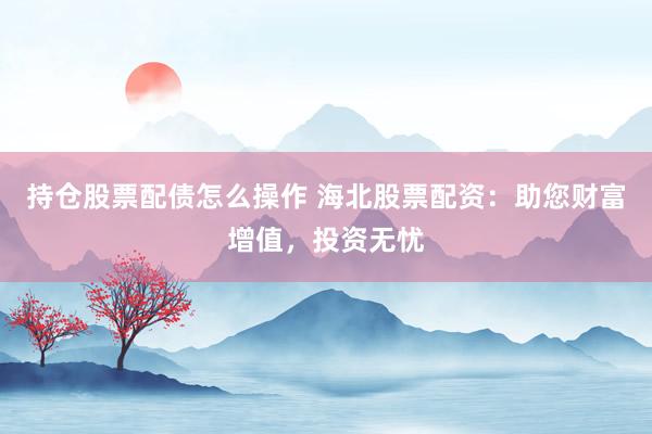 持仓股票配债怎么操作 海北股票配资：助您财富增值，投资无忧
