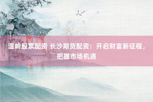 温岭股票配资 长沙期货配资：开启财富新征程，把握市场机遇