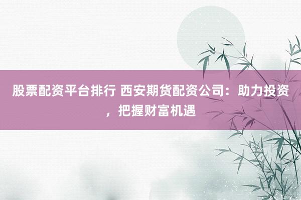 股票配资平台排行 西安期货配资公司：助力投资，把握财富机遇