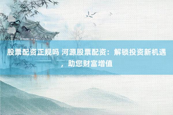 股票配资正规吗 河源股票配资：解锁投资新机遇，助您财富增值